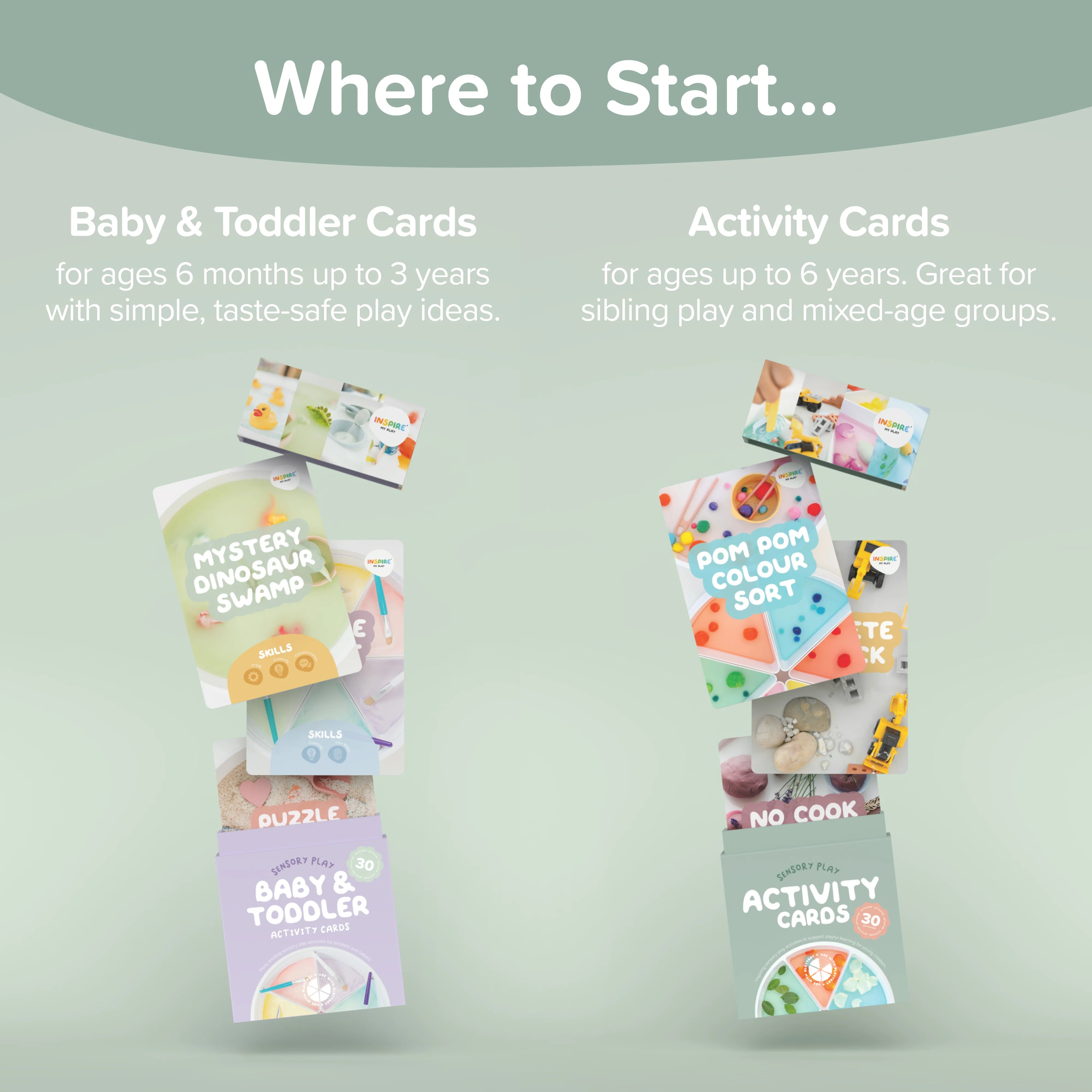 Where to Start. Baby & Toddler Cards - for ages 6 months up to 3 years with simple, taste-safe play ideas. Activity Cards - for ages up to 6 years. Great for sibling play and mixed-age groups.