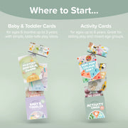 Where to Start. Baby & Toddler Cards - for ages 6 months up to 3 years with simple, taste-safe play ideas. Activity Cards - for ages up to 6 years. Great for sibling play and mixed-age groups.